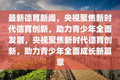 最新德育新闻，央视聚焦新时代德育创新，助力青少年全面发展，央视聚焦新时代德育创新，助力青少年全面成长新篇章