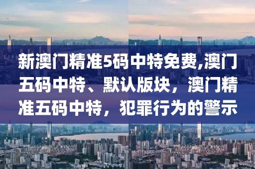 新澳门精准5码中特免费,澳门五码中特、默认版块，澳门精准五码中特，犯罪行为的警示