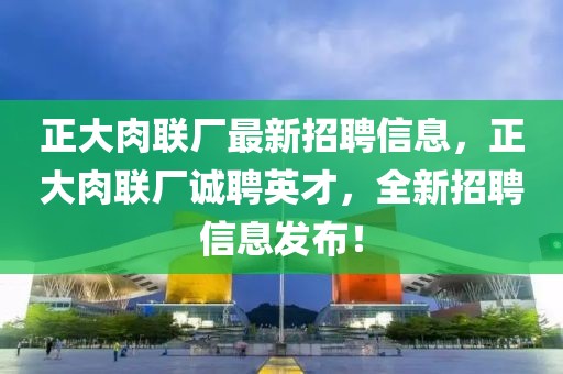 正大肉联厂最新招聘信息，正大肉联厂诚聘英才，全新招聘信息发布！