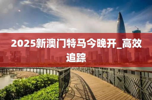 2025新澳门特马今晚开_高效追踪