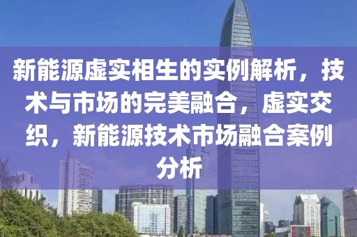 新能源虚实相生的实例解析，技术与市场的完美融合，虚实交织，新能源技术市场融合案例分析