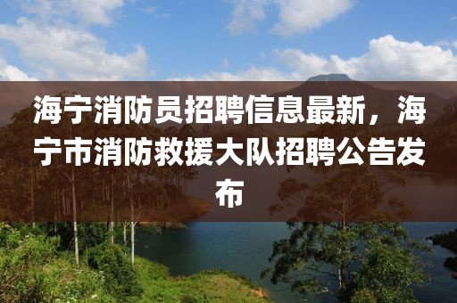 海宁消防员招聘信息最新，海宁市消防救援大队招聘公告发布