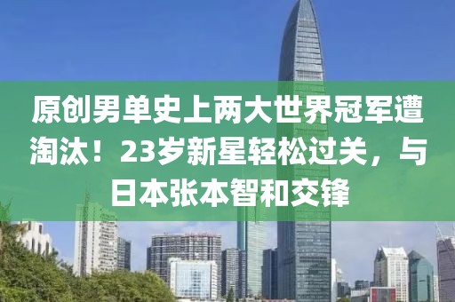 原创男单史上两大世界冠军遭淘汰！23岁新星轻松过关，与日本张本智和交锋