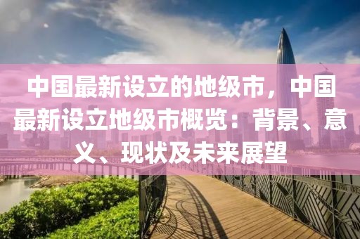 中国最新设立的地级市，中国最新设立地级市概览：背景、意义、现状及未来展望