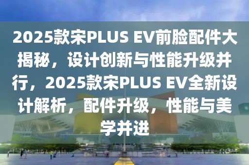 2025款宋PLUS EV前脸配件大揭秘，设计创新与性能升级并行，2025款宋PLUS EV全新设计解析，配件升级，性能与美学并进