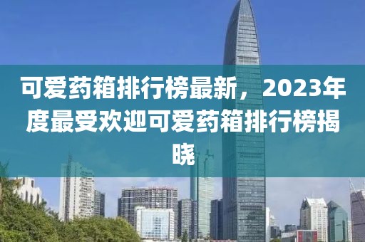 可爱药箱排行榜最新，2023年度最受欢迎可爱药箱排行榜揭晓