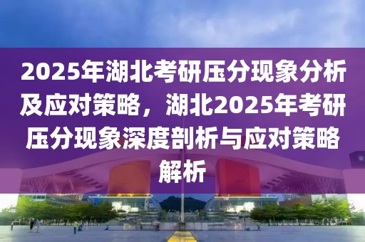 2025年湖北考研压分现象分析及应对策略，湖北2025年考研压分现象深度剖析与应对策略解析