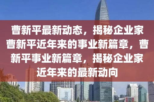 曹新平最新动态，揭秘企业家曹新平近年来的事业新篇章，曹新平事业新篇章，揭秘企业家近年来的最新动向