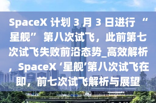 SpaceX 计划 3 月 3 日进行 “星舰” 第八次试飞，此前第七次试飞失败前沿态势_高效解析，SpaceX ‘星舰’第八次试飞在即，前七次试飞解析与展望