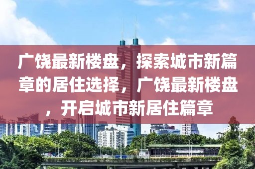 广饶最新楼盘，探索城市新篇章的居住选择，广饶最新楼盘，开启城市新居住篇章