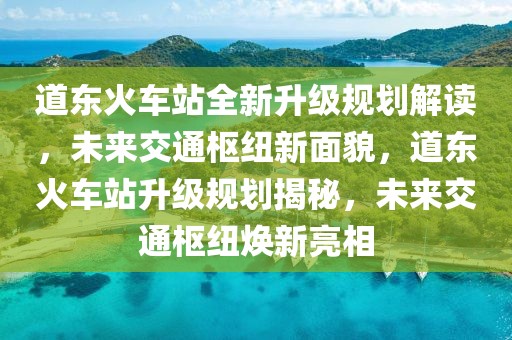 道东火车站全新升级规划解读，未来交通枢纽新面貌，道东火车站升级规划揭秘，未来交通枢纽焕新亮相