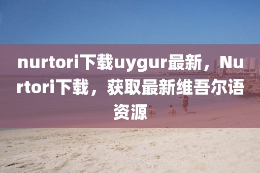 nurtori下载uygur最新，Nurtori下载，获取最新维吾尔语资源