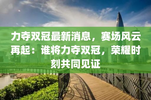 力夺双冠最新消息，赛场风云再起：谁将力夺双冠，荣耀时刻共同见证