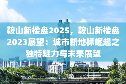 鞍山新楼盘2025，鞍山新楼盘2023展望：城市新地标崛起之独特魅力与未来展望