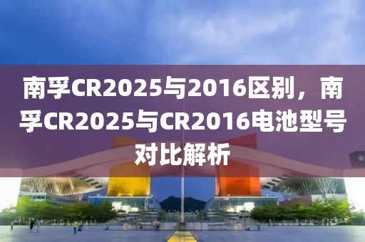 南孚CR2025与2016区别，南孚CR2025与CR2016电池型号对比解析