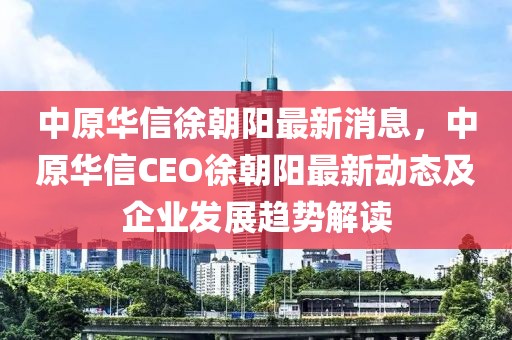 中原华信徐朝阳最新消息，中原华信CEO徐朝阳最新动态及企业发展趋势解读