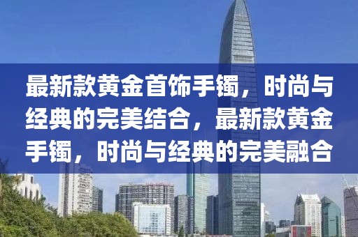 最新款黄金首饰手镯，时尚与经典的完美结合，最新款黄金手镯，时尚与经典的完美融合