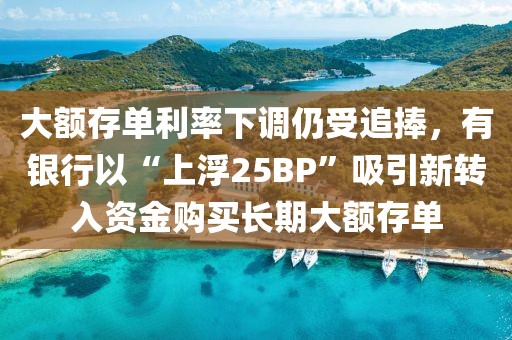 大额存单利率下调仍受追捧，有银行以“上浮25BP”吸引新转入资金购买长期大额存单