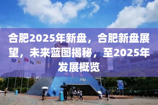 合肥2025年新盘，合肥新盘展望，未来蓝图揭秘，至2025年发展概览