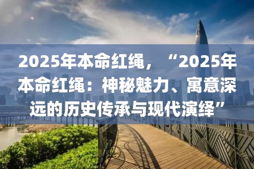 2025年本命红绳，“2025年本命红绳：神秘魅力、寓意深远的历史传承与现代演绎”