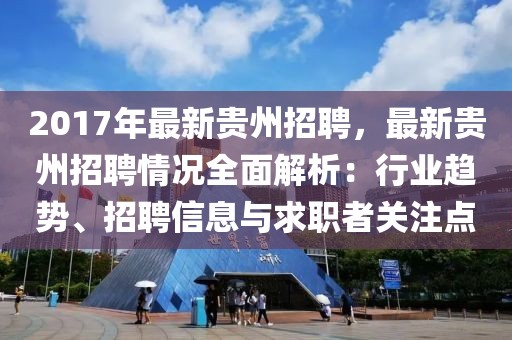 2017年最新贵州招聘，最新贵州招聘情况全面解析：行业趋势、招聘信息与求职者关注点