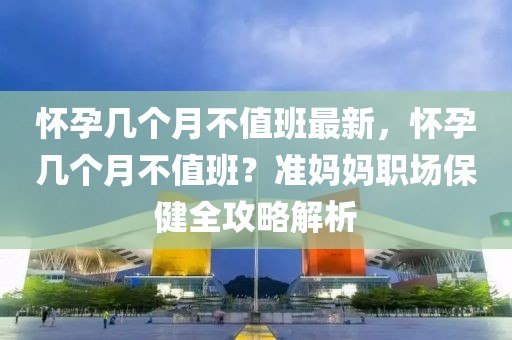 怀孕几个月不值班最新，怀孕几个月不值班？准妈妈职场保健全攻略解析