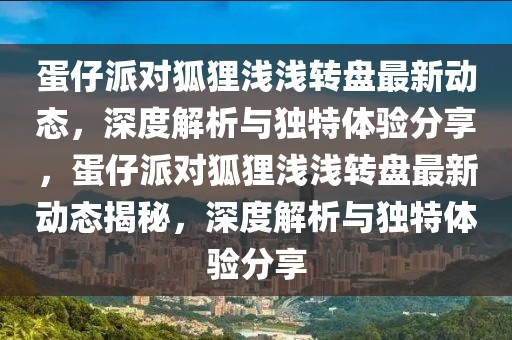 蛋仔派对狐狸浅浅转盘最新动态，深度解析与独特体验分享，蛋仔派对狐狸浅浅转盘最新动态揭秘，深度解析与独特体验分享