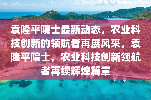 袁隆平院士最新动态，农业科技创新的领航者再展风采，袁隆平院士，农业科技创新领航者再续辉煌篇章