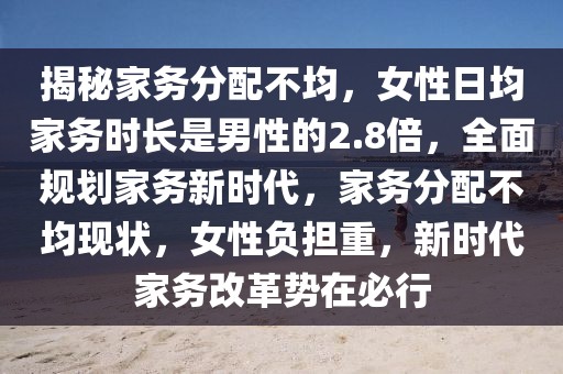 揭秘家务分配不均，女性日均家务时长是男性的2.8倍，全面规划家务新时代，家务分配不均现状，女性负担重，新时代家务改革势在必行