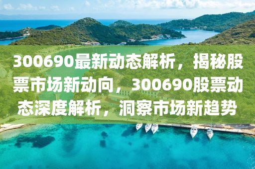 300690最新动态解析，揭秘股票市场新动向，300690股票动态深度解析，洞察市场新趋势