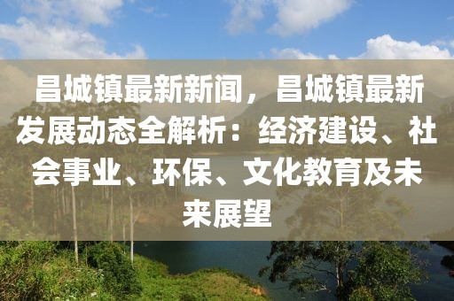 昌城镇最新新闻，昌城镇最新发展动态全解析：经济建设、社会事业、环保、文化教育及未来展望