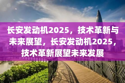 长安发动机2025，技术革新与未来展望，长安发动机2025，技术革新展望未来发展