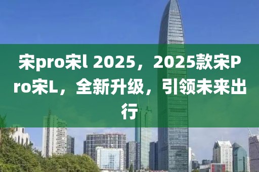 宋pro宋l 2025，2025款宋Pro宋L，全新升级，引领未来出行