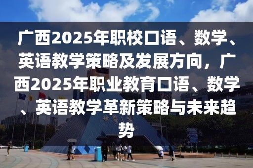 广西2025年职校口语、数学、英语教学策略及发展方向，广西2025年职业教育口语、数学、英语教学革新策略与未来趋势