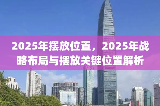 2025年摆放位置，2025年战略布局与摆放关键位置解析