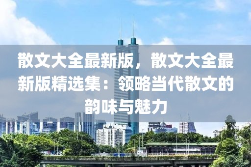 散文大全最新版，散文大全最新版精选集：领略当代散文的韵味与魅力