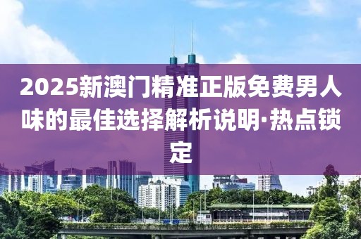 2025新澳门精准正版免费男人味的最佳选择解析说明·热点锁定