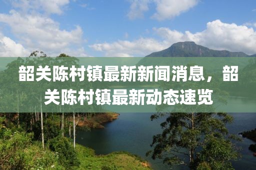 韶关陈村镇最新新闻消息，韶关陈村镇最新动态速览