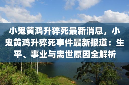 小鬼黄鸿升猝死最新消息，小鬼黄鸿升猝死事件最新报道：生平、事业与离世原因全解析