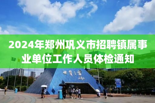 2024年郑州巩义市招聘镇属事业单位工作人员体检通知