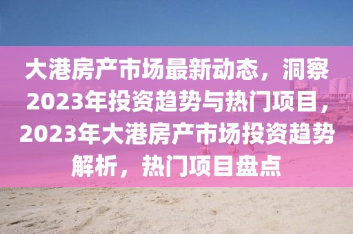 大港房产市场最新动态，洞察2023年投资趋势与热门项目，2023年大港房产市场投资趋势解析，热门项目盘点