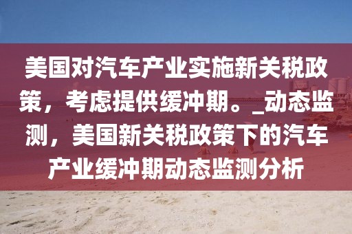 美国对汽车产业实施新关税政策，考虑提供缓冲期。_动态监测，美国新关税政策下的汽车产业缓冲期动态监测分析