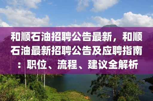 和顺石油招聘公告最新，和顺石油最新招聘公告及应聘指南：职位、流程、建议全解析