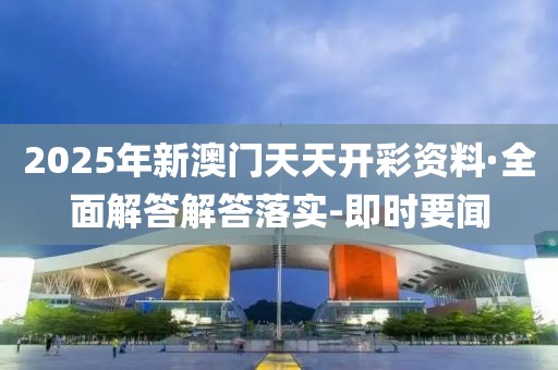 2025年新澳门天天开彩资料·全面解答解答落实-即时要闻