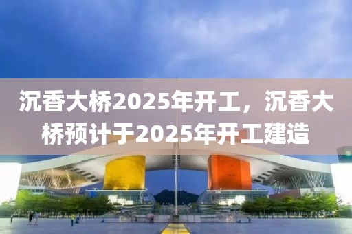 沉香大桥2025年开工，沉香大桥预计于2025年开工建造