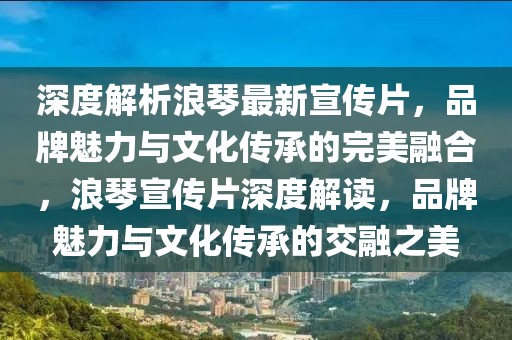 深度解析浪琴最新宣传片，品牌魅力与文化传承的完美融合，浪琴宣传片深度解读，品牌魅力与文化传承的交融之美