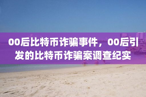 00后比特币诈骗事件，00后引发的比特币诈骗案调查纪实