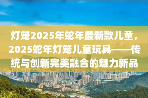 灯笼2025年蛇年最新款儿童，2025蛇年灯笼儿童玩具——传统与创新完美融合的魅力新品