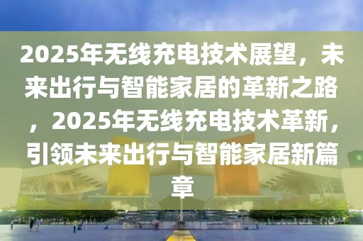 2025年无线充电技术展望，未来出行与智能家居的革新之路，2025年无线充电技术革新，引领未来出行与智能家居新篇章