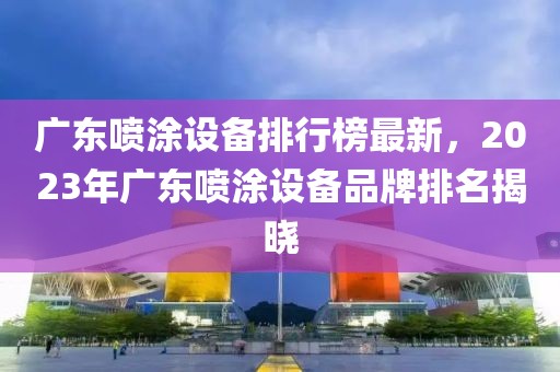 广东喷涂设备排行榜最新，2023年广东喷涂设备品牌排名揭晓